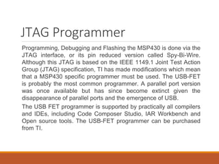 JTAG Programmer
Programming, Debugging and Flashing the MSP430 is done via the
JTAG interface, or its pin reduced version called Spy-Bi-Wire.
Although this JTAG is based on the IEEE 1149.1 Joint Test Action
Group (JTAG) specification, TI has made modifications which mean
that a MSP430 specific programmer must be used. The USB-FET
is probably the most common programmer. A parallel port version
was once available but has since become extinct given the
disappearance of parallel ports and the emergence of USB.
The USB FET programmer is supported by practically all compilers
and IDEs, including Code Composer Studio, IAR Workbench and
Open source tools. The USB-FET programmer can be purchased
from TI.
 