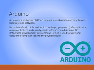 Arduino
Arduino is a prototype platform (open-source) based on an easy-to-use
hardware and software.
It consists of a circuit board, which can be programmed (referred to as a
micro-controller ) and a ready-made software called Arduino IDE
(Integrated Development Environment), which is used to write and
upload the computer code to the physical board.
 