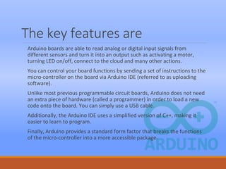 The key features are
Arduino boards are able to read analog or digital input signals from
different sensors and turn it into an output such as activating a motor,
turning LED on/off, connect to the cloud and many other actions.
You can control your board functions by sending a set of instructions to the
micro-controller on the board via Arduino IDE (referred to as uploading
software).
Unlike most previous programmable circuit boards, Arduino does not need
an extra piece of hardware (called a programmer) in order to load a new
code onto the board. You can simply use a USB cable.
Additionally, the Arduino IDE uses a simplified version of C++, making it
easier to learn to program.
Finally, Arduino provides a standard form factor that breaks the functions
of the micro-controller into a more accessible package.
 