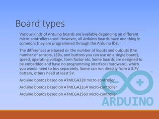 Board types
Various kinds of Arduino boards are available depending on different
micro-controllers used. However, all Arduino boards have one thing in
common: they are programmed through the Arduino IDE.
The differences are based on the number of inputs and outputs (the
number of sensors, LEDs, and buttons you can use on a single board),
speed, operating voltage, form factor etc. Some boards are designed to
be embedded and have no programming interface (hardware), which
you would need to buy separately. Some can run directly from a 3.7V
battery, others need at least 5V.
Arduino boards based on ATMEGA328 micro-controller
Arduino boards based on ATMEGA32u4 micro-controller
Arduino boards based on ATMEGA2560 micro-controller
 