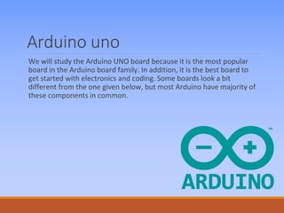 Arduino uno
We will study the Arduino UNO board because it is the most popular
board in the Arduino board family. In addition, it is the best board to
get started with electronics and coding. Some boards look a bit
different from the one given below, but most Arduino have majority of
these components in common.
 