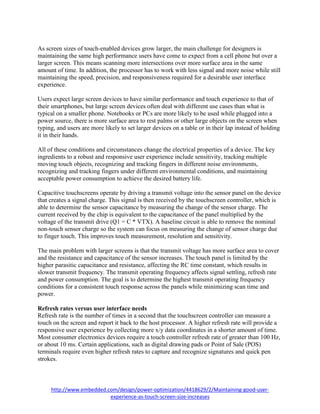 http://www.embedded.com/design/power-optimization/4418629/2/Maintaining-good-user-
experience-as-touch-screen-size-increases
As screen sizes of touch-enabled devices grow larger, the main challenge for designers is
maintaining the same high performance users have come to expect from a cell phone but over a
larger screen. This means scanning more intersections over more surface area in the same
amount of time. In addition, the processor has to work with less signal and more noise while still
maintaining the speed, precision, and responsiveness required for a desirable user interface
experience.
Users expect large screen devices to have similar performance and touch experience to that of
their smartphones, but large screen devices often deal with different use cases than what is
typical on a smaller phone. Notebooks or PCs are more likely to be used while plugged into a
power source, there is more surface area to rest palms or other large objects on the screen when
typing, and users are more likely to set larger devices on a table or in their lap instead of holding
it in their hands.
All of these conditions and circumstances change the electrical properties of a device. The key
ingredients to a robust and responsive user experience include sensitivity, tracking multiple
moving touch objects, recognizing and tracking fingers in different noise environments,
recognizing and tracking fingers under different environmental conditions, and maintaining
acceptable power consumption to achieve the desired battery life.
Capacitive touchscreens operate by driving a transmit voltage into the sensor panel on the device
that creates a signal charge. This signal is then received by the touchscreen controller, which is
able to determine the sensor capacitance by measuring the change of the sensor charge. The
current received by the chip is equivalent to the capacitance of the panel multiplied by the
voltage of the transmit drive (Q1 = C * VTX). A baseline circuit is able to remove the nominal
non-touch sensor charge so the system can focus on measuring the change of sensor charge due
to finger touch. This improves touch measurement, resolution and sensitivity.
The main problem with larger screens is that the transmit voltage has more surface area to cover
and the resistance and capacitance of the sensor increases. The touch panel is limited by the
higher parasitic capacitance and resistance, affecting the RC time constant, which results in
slower transmit frequency. The transmit operating frequency affects signal settling, refresh rate
and power consumption. The goal is to determine the highest transmit operating frequency
conditions for a consistent touch response across the panels while minimizing scan time and
power.
Refresh rates versus user interface needs
Refresh rate is the number of times in a second that the touchscreen controller can measure a
touch on the screen and report it back to the host processor. A higher refresh rate will provide a
responsive user experience by collecting more x/y data coordinates in a shorter amount of time.
Most consumer electronics devices require a touch controller refresh rate of greater than 100 Hz,
or about 10 ms. Certain applications, such as digital drawing pads or Point of Sale (POS)
terminals require even higher refresh rates to capture and recognize signatures and quick pen
strokes.
 