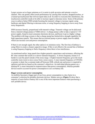 http://www.embedded.com/design/power-optimization/4418629/2/Maintaining-good-user-
experience-as-touch-screen-size-increases
Larger screens act as larger antennas so it is easier to pick up noise and saturate a receive
channel. This can greatly affect touch performance by causing false touches, dropped touches, or
a locked up touchscreen that will not report data at all. In order to overcome this interference, the
touchscreen controller needs to be able to increase signal or decrease noise. Some of the primary
ways to achieve better SNR include boosting the transmit voltage to increase signal, using
hardware and digital filtering to decrease noise, or using frequency hopping to move away from
noisy frequencies.
SNR increases linearly, proportional with transmit voltage. Transmit voltage can be delivered
from a transmit charge pump or VDDA driver. A charge pump is able to take a typical 2.7-3V
power supply, found in most consumer electronic devices, and boost it up to a higher voltage.
The problem with large screens is that a charge pump has limited drive strength capability for
high capacitance panels. This means that an external pump or power supply must be added,
which can increase cost and power consumption.
If there is not enough signal, the other option is to minimize noise. The first line of defense is
using filters to create a cleaner capacitive image. If this is not effective the second line of defense
is using frequency hopping to find a frequency where there is less interference.
As mentioned earlier, large panels have higher parasitic capacitance and resistance, affecting the
RC time constant that results in a slower transmit frequency. A slower frequency means it is
harder to scan the panel outside of the noise range. A higher transmit frequency gives the touch
controller more room to move away from a noise source. A max transmit frequency of 350 kHz
or greater is ideal, but a constant trade-off between SNR, refresh rate and power is required to
optimize each device based on the customer’s objectives. An individual playing games on a
desktop PC is more interested in responsiveness than power consumption, whereas portable
devices need to account for power consumption to save on battery life.
Bigger screens and power consumption
As mobility becomes a bigger part of our lives, power consumption is a key factor in a
consumer’s selection for portable electronic devices. Market surveys (Figure 3) show that a
majority of users believe battery life is one of the most important features when purchasing a
new portable device.
 