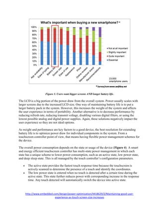 http://www.embedded.com/design/power-optimization/4418629/2/Maintaining-good-user-
experience-as-touch-screen-size-increases
Figure 3. Users want bigger screens AND longer battery life.
The LCD is a big portion of the power draw from the overall system. Power usually scales with
larger screens due to the increased LCD size. One way of maintaining battery life is to put a
larger battery pack in the system. However, this increases the weight of the system and affects
the user experience in terms of portability. Another alternative is to decrease performance by
reducing refresh rate, reducing transmit voltage, disabling various digital filters, or using the
lowest possible analog and digital power supplies. Again, these solutions negatively impact the
user experience so they are not ideal options.
As weight and performance are key factors to a good device, the best resolution for extending
battery life is to optimize power draw for individual components in the system. From a
touchscreen controller point of view, that means having flexible power management schemes for
the device.
The overall power consumption depends on the state or usage of the device (Figure 4). A smart
and energy efficient touchscreen controller has multi-state power management in which each
state has a unique scheme to lower power consumption, such as an active state, low power state,
and deep sleep state. This is all managed by the touch controller’s configuration parameters.
 The active state provides the fastest touch response time because the touchscreen is
actively scanned to determine the presence of a touch and identify the coordinates.
 The low power state is entered when no touch is detected after a certain time during the
active state. This state further reduces power with corresponding increase in the response
time. Any touch detected will automatically switch the device into active state.
 