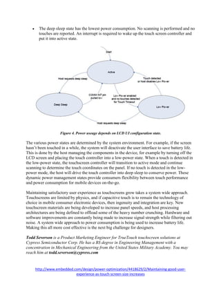 http://www.embedded.com/design/power-optimization/4418629/2/Maintaining-good-user-
experience-as-touch-screen-size-increases
 The deep sleep state has the lowest power consumption. No scanning is performed and no
touches are reported. An interrupt is required to wake up the touch screen controller and
put it into active state.
Figure 4. Power useage depends on LCD UI configuration state.
The various power states are determined by the system environment. For example, if the screen
hasn’t been touched in a while, the system will deactivate the user interface to save battery life.
This is done by the host managing the components in the device, for example by turning off the
LCD screen and placing the touch controller into a low-power state. When a touch is detected in
the low-power state, the touchscreen controller will transition to active mode and continue
scanning to determine the touch coordinates on the panel. If no touch is detected in the low-
power mode, the host will drive the touch controller into deep sleep to conserve power. These
dynamic power management states provide consumers flexibility between touch performance
and power consumption for mobile devices on-the-go.
Maintaining satisfactory user experience as touchscreens grow takes a system wide approach.
Touchscreens are limited by physics, and if capacitive touch is to remain the technology of
choice in mobile consumer electronic devices, then ingenuity and integration are key. New
touchscreen materials are being developed to increase panel speeds, and host processing
architectures are being defined to offload some of the heavy number crunching. Hardware and
software improvements are constantly being made to increase signal strength while filtering out
noise. A system wide approach to power consumption is being used to increase battery life.
Making this all more cost effective is the next big challenge for designers.
Todd Severson is a Product Marketing Engineer for TrueTouch touchscreen solutions at
Cypress Semiconductor Corp. He has a BS degree in Engineering Management with a
concentration in Mechanical Engineering from the United States Military Academy. You may
reach him at todd.severson@cypress.com
 