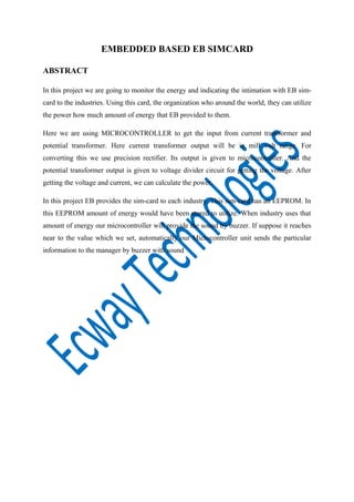 EMBEDDED BASED EB SIMCARD
ABSTRACT
In this project we are going to monitor the energy and indicating the intimation with EB simcard to the industries. Using this card, the organization who around the world, they can utilize
the power how much amount of energy that EB provided to them.
Here we are using MICROCONTROLLER to get the input from current transformer and
potential transformer. Here current transformer output will be in mill volt range. For
converting this we use precision rectifier. Its output is given to microcontroller. And the
potential transformer output is given to voltage divider circuit for getting the voltage. After
getting the voltage and current, we can calculate the power.
In this project EB provides the sim-card to each industry. This sim-card has an EEPROM. In
this EEPROM amount of energy would have been stored to utilize. When industry uses that
amount of energy our microcontroller will provide the sound by buzzer. If suppose it reaches
near to the value which we set, automatically our Microcontroller unit sends the particular
information to the manager by buzzer with sound

 