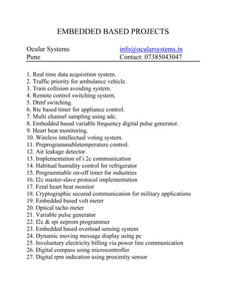 EMBEDDED BASED PROJECTS
Ocular Systems info@ocularsystems.in
Pune Contact: 07385043047
1. Real time data acquisition system.
2. Traffic priority for ambulance vehicle.
3. Train collision avoiding system.
4. Remote control switching system.
5. Dtmf switching.
6. Rtc based timer for appliance control.
7. Multi channel sampling using adc.
8. Embedded based variable frequency digital pulse generator.
9. Heart beat monitoring.
10. Wireless intellectual voting system.
11. Preprogrammabletemperature control.
12. Air leakage detector.
13. Implementation of i 2c communication
14. Habitual humidity control for refrigerator
15. Programmable on-off timer for industries
16. I2c master-slave protocol implementation
17. Fetal heart beat monitor
18. Cryptographic secured communication for military applications
19. Embedded based volt meter
20. Optical tacho meter
21. Variable pulse generator
22. I2c & spi eeprom programmer
23. Embedded based overload sensing system
24. Dynamic moving message display using pc
25. Involuntary electricity billing via power line communication
26. Digital compass using microcontroller
27. Digital rpm indication using proximity sensor
 