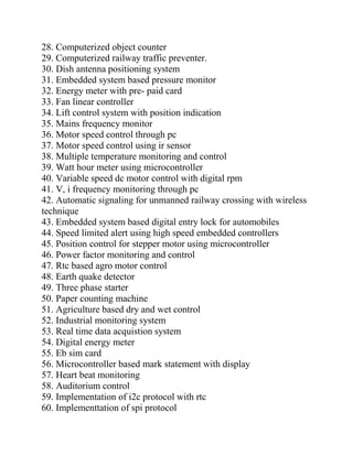 28. Computerized object counter
29. Computerized railway traffic preventer.
30. Dish antenna positioning system
31. Embedded system based pressure monitor
32. Energy meter with pre- paid card
33. Fan linear controller
34. Lift control system with position indication
35. Mains frequency monitor
36. Motor speed control through pc
37. Motor speed control using ir sensor
38. Multiple temperature monitoring and control
39. Watt hour meter using microcontroller
40. Variable speed dc motor control with digital rpm
41. V, i frequency monitoring through pc
42. Automatic signaling for unmanned railway crossing with wireless
technique
43. Embedded system based digital entry lock for automobiles
44. Speed limited alert using high speed embedded controllers
45. Position control for stepper motor using microcontroller
46. Power factor monitoring and control
47. Rtc based agro motor control
48. Earth quake detector
49. Three phase starter
50. Paper counting machine
51. Agriculture based dry and wet control
52. Industrial monitoring system
53. Real time data acquistion system
54. Digital energy meter
55. Eb sim card
56. Microcontroller based mark statement with display
57. Heart beat monitoring
58. Auditorium control
59. Implementation of i2c protocol with rtc
60. Implementtation of spi protocol
 