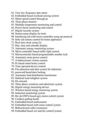 61. Very low frequency rpm meter
62. Embedded based overload sensing system
63. Motor speed control through pc
64. Three phase monitor
65. Multiple temperature monitoring and control
66. Power factor monitoring and control
67. Digital security system
68. Station name display for train
69. Interfacing lcd with micro controller using spi protocol
70. Infra red remote control for home appliances
71. Real time clock using i2c
72. Day, time and calendar display
73. Automatic energy monitoring system
74. Micro controller based traffic light control
75. Microcontroller based programmable number lock
76. Automatic room power control
77. A bidirectional visitors counter
78. Pc based smart home control
79. Time operated device control
80. Fire detection and alert system for industries
81. password based door locking
82. Automatic load distribution transformer
83. Habitual load enlighten system
84. Eb simcard
85. Three phase scrutinize and administer system
86. Digital energy measuring device
87. Wireless based energy montoring system
88. Industrial monitoring system
89. Rtc ds12887a based agro motor control system
90. Cordless polling booth
91. Embedded based multicounter
92. Embedded based sixth sense control system
93. Bidirectioinal caller counteract
94. Embedded based wet and dry control system
 