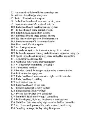 95. Automated vehicle collision control system
96. Wireless based irrigation system
97. Train collison detection sytem
98. Embedded based mark announcement system
99. Implementation of i2c protocol with rtc
100. Embedded based overload sensing system
101. Pc based smart home control system
102. Real time data acquisition system.
103. Embedded based speed control of zone
104. I2c master-slave protocol implementation
105. Implementation of i 2c communication
106. Plant humidification system
107. Air leakage detector.
108. Attendance system for industries using rfid technique
109. Pc based employee enquiry and attendance supervise using rfid
110. Speed limited alert using high speed embedded controllers
111. Temperture controlled fan
112. Watt hour meter using microcontroller
113. V, i frequency monitoring through pc
114. Three phase monitor
115. Position control for stepper motor using microcontroller
116. Patient monitoring system
117. Embedded based automatic streetlight on/off controller
118. Embedded based building
119. Automation system
120. Embedded based eb sim card
121. Remote industrial security system
122. Remote home security system
123. System based water level controller.
124. Multi tank level monitoring & controlling
125. Pc based speed, light and level measurement system
126. Multifault detection using high speed embedded controller
127. An i2c network protocol for environmental monitoring
128. Scrolling message display using 16 segment
 
