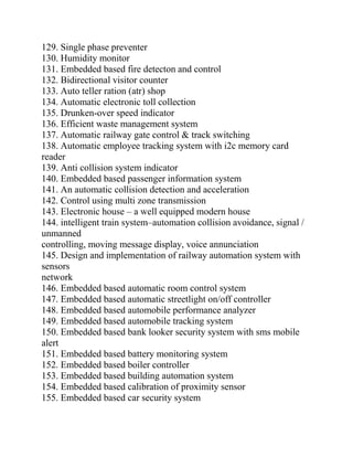 129. Single phase preventer
130. Humidity monitor
131. Embedded based fire detecton and control
132. Bidirectional visitor counter
133. Auto teller ration (atr) shop
134. Automatic electronic toll collection
135. Drunken-over speed indicator
136. Efficient waste management system
137. Automatic railway gate control & track switching
138. Automatic employee tracking system with i2c memory card
reader
139. Anti collision system indicator
140. Embedded based passenger information system
141. An automatic collision detection and acceleration
142. Control using multi zone transmission
143. Electronic house – a well equipped modern house
144. intelligent train system–automation collision avoidance, signal /
unmanned
controlling, moving message display, voice annunciation
145. Design and implementation of railway automation system with
sensors
network
146. Embedded based automatic room control system
147. Embedded based automatic streetlight on/off controller
148. Embedded based automobile performance analyzer
149. Embedded based automobile tracking system
150. Embedded based bank looker security system with sms mobile
alert
151. Embedded based battery monitoring system
152. Embedded based boiler controller
153. Embedded based building automation system
154. Embedded based calibration of proximity sensor
155. Embedded based car security system
 