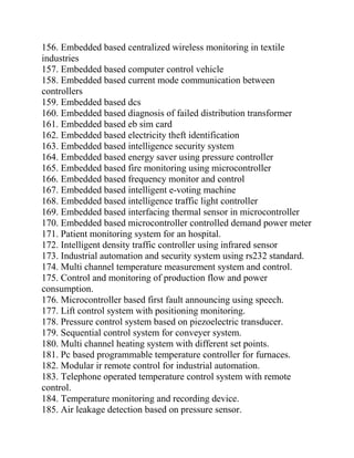 156. Embedded based centralized wireless monitoring in textile
industries
157. Embedded based computer control vehicle
158. Embedded based current mode communication between
controllers
159. Embedded based dcs
160. Embedded based diagnosis of failed distribution transformer
161. Embedded based eb sim card
162. Embedded based electricity theft identification
163. Embedded based intelligence security system
164. Embedded based energy saver using pressure controller
165. Embedded based fire monitoring using microcontroller
166. Embedded based frequency monitor and control
167. Embedded based intelligent e-voting machine
168. Embedded based intelligence traffic light controller
169. Embedded based interfacing thermal sensor in microcontroller
170. Embedded based microcontroller controlled demand power meter
171. Patient monitoring system for an hospital.
172. Intelligent density traffic controller using infrared sensor
173. Industrial automation and security system using rs232 standard.
174. Multi channel temperature measurement system and control.
175. Control and monitoring of production flow and power
consumption.
176. Microcontroller based first fault announcing using speech.
177. Lift control system with positioning monitoring.
178. Pressure control system based on piezoelectric transducer.
179. Sequential control system for conveyer system.
180. Multi channel heating system with different set points.
181. Pc based programmable temperature controller for furnaces.
182. Modular ir remote control for industrial automation.
183. Telephone operated temperature control system with remote
control.
184. Temperature monitoring and recording device.
185. Air leakage detection based on pressure sensor.
 