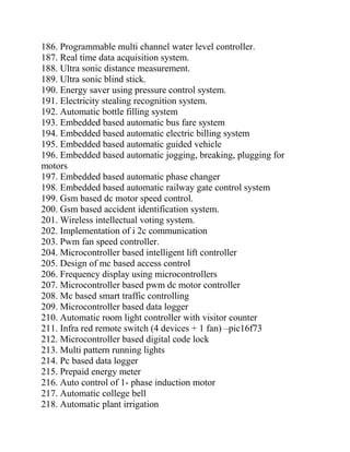 186. Programmable multi channel water level controller.
187. Real time data acquisition system.
188. Ultra sonic distance measurement.
189. Ultra sonic blind stick.
190. Energy saver using pressure control system.
191. Electricity stealing recognition system.
192. Automatic bottle filling system
193. Embedded based automatic bus fare system
194. Embedded based automatic electric billing system
195. Embedded based automatic guided vehicle
196. Embedded based automatic jogging, breaking, plugging for
motors
197. Embedded based automatic phase changer
198. Embedded based automatic railway gate control system
199. Gsm based dc motor speed control.
200. Gsm based accident identification system.
201. Wireless intellectual voting system.
202. Implementation of i 2c communication
203. Pwm fan speed controller.
204. Microcontroller based intelligent lift controller
205. Design of mc based access control
206. Frequency display using microcontrollers
207. Microcontroller based pwm dc motor controller
208. Mc based smart traffic controlling
209. Microcontroller based data logger
210. Automatic room light controller with visitor counter
211. Infra red remote switch (4 devices + 1 fan) –pic16f73
212. Microcontroller based digital code lock
213. Multi pattern running lights
214. Pc based data logger
215. Prepaid energy meter
216. Auto control of 1- phase induction motor
217. Automatic college bell
218. Automatic plant irrigation
 