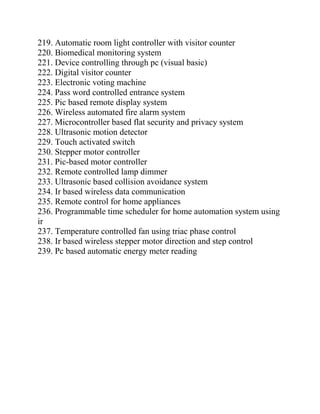 219. Automatic room light controller with visitor counter
220. Biomedical monitoring system
221. Device controlling through pc (visual basic)
222. Digital visitor counter
223. Electronic voting machine
224. Pass word controlled entrance system
225. Pic based remote display system
226. Wireless automated fire alarm system
227. Microcontroller based flat security and privacy system
228. Ultrasonic motion detector
229. Touch activated switch
230. Stepper motor controller
231. Pic-based motor controller
232. Remote controlled lamp dimmer
233. Ultrasonic based collision avoidance system
234. Ir based wireless data communication
235. Remote control for home appliances
236. Programmable time scheduler for home automation system using
ir
237. Temperature controlled fan using triac phase control
238. Ir based wireless stepper motor direction and step control
239. Pc based automatic energy meter reading
 