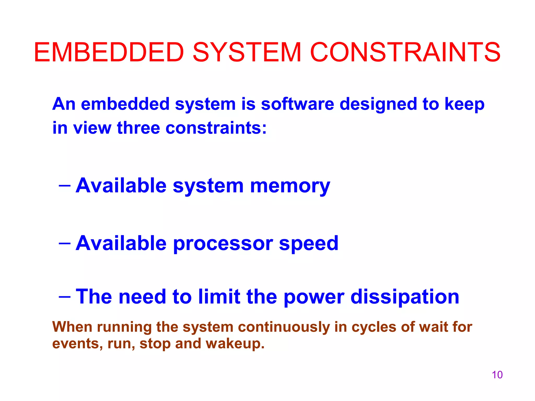 10
EMBEDDED SYSTEM CONSTRAINTS
An embedded system is software designed to keep
in view three constraints:
– Available system memory
– Available processor speed
– The need to limit the power dissipation
When running the system continuously in cycles of wait for
events, run, stop and wakeup.
 