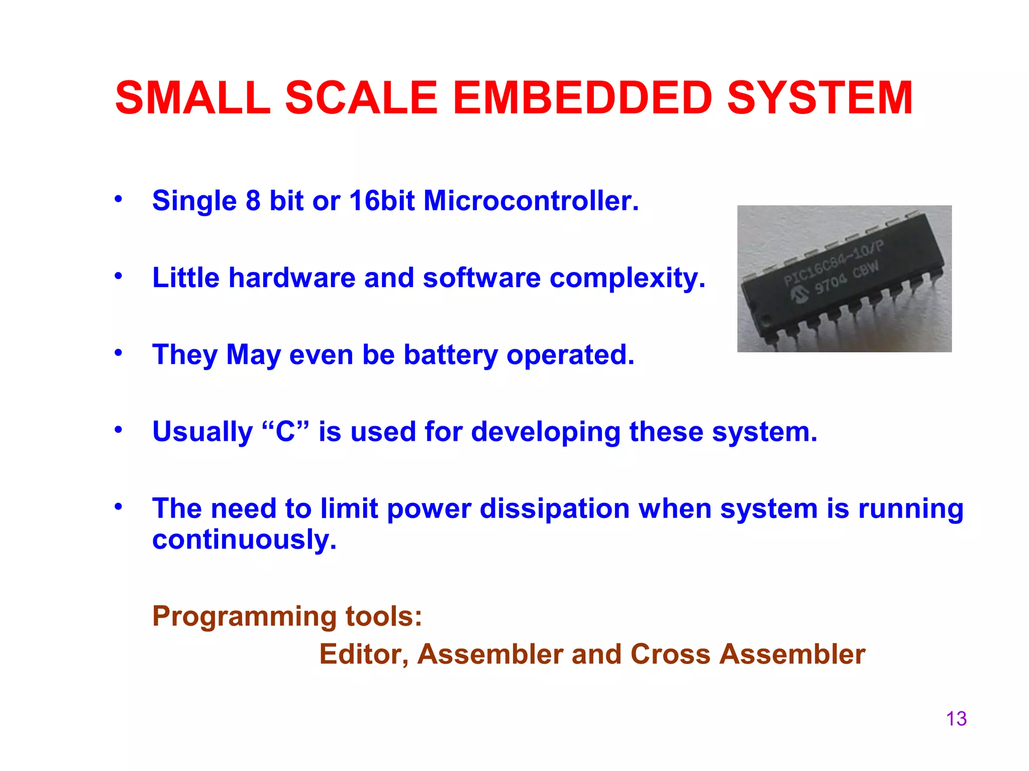 13
SMALL SCALE EMBEDDED SYSTEM
• Single 8 bit or 16bit Microcontroller.
• Little hardware and software complexity.
• They May even be battery operated.
• Usually “C” is used for developing these system.
• The need to limit power dissipation when system is running
continuously.
Programming tools:
Editor, Assembler and Cross Assembler
 