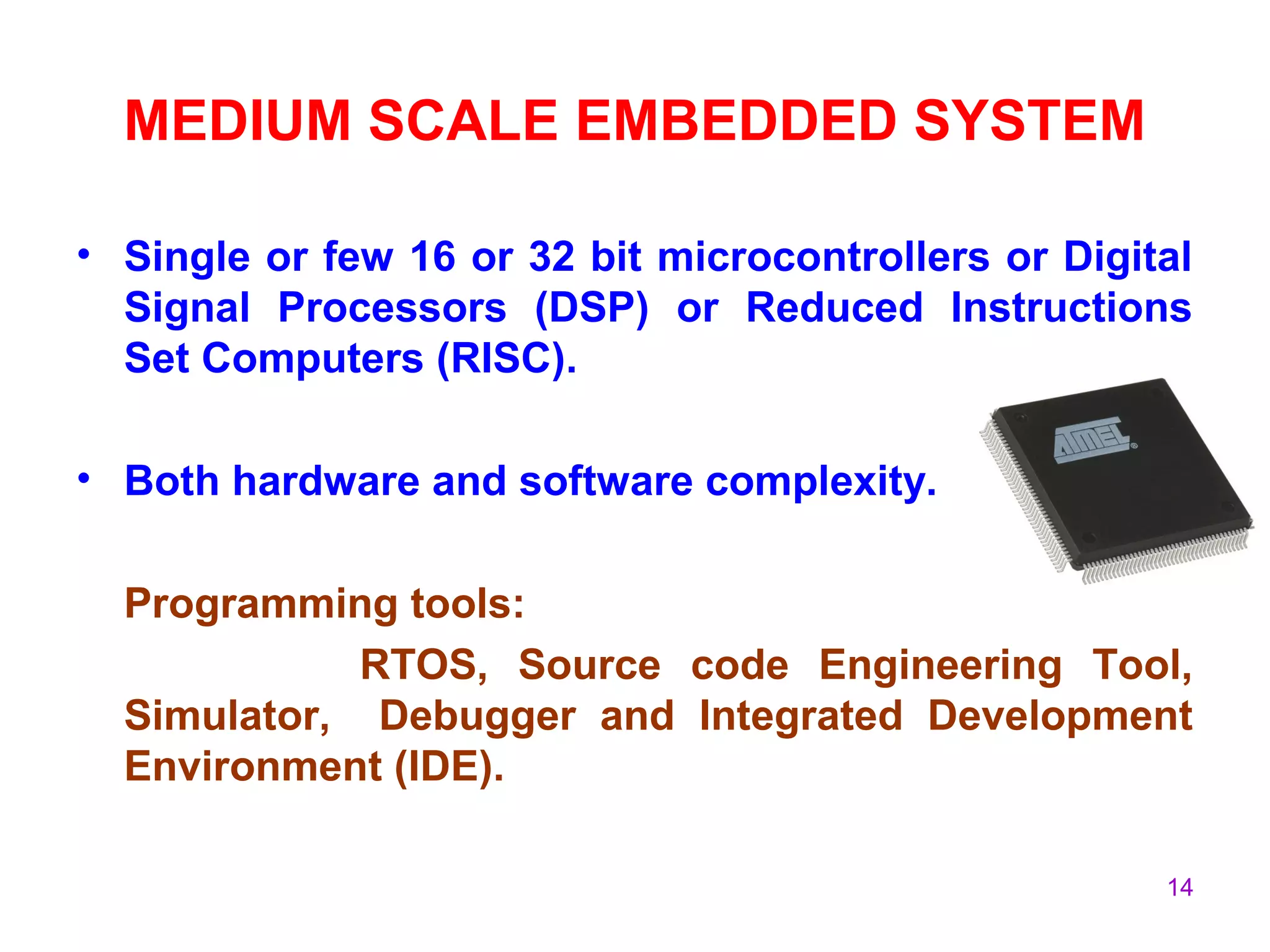 14
MEDIUM SCALE EMBEDDED SYSTEM
• Single or few 16 or 32 bit microcontrollers or Digital
Signal Processors (DSP) or Reduced Instructions
Set Computers (RISC).
• Both hardware and software complexity.
Programming tools:
RTOS, Source code Engineering Tool,
Simulator, Debugger and Integrated Development
Environment (IDE).
 