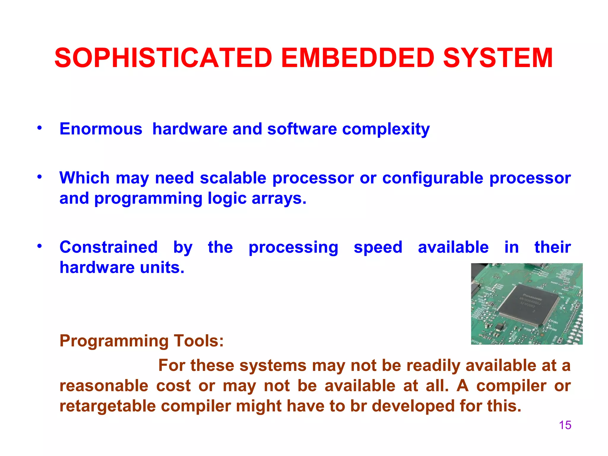15
SOPHISTICATED EMBEDDED SYSTEM
• Enormous hardware and software complexity
• Which may need scalable processor or configurable processor
and programming logic arrays.
• Constrained by the processing speed available in their
hardware units.
Programming Tools:
For these systems may not be readily available at a
reasonable cost or may not be available at all. A compiler or
retargetable compiler might have to br developed for this.
 