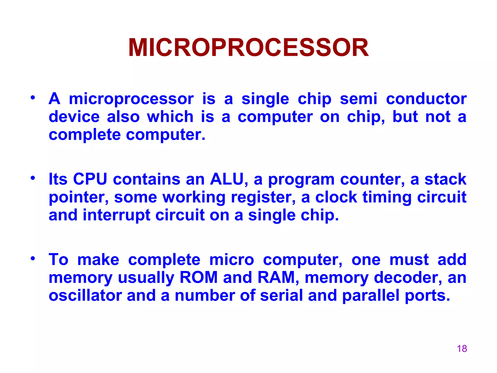 18
MICROPROCESSOR
• A microprocessor is a single chip semi conductor
device also which is a computer on chip, but not a
complete computer.
• Its CPU contains an ALU, a program counter, a stack
pointer, some working register, a clock timing circuit
and interrupt circuit on a single chip.
• To make complete micro computer, one must add
memory usually ROM and RAM, memory decoder, an
oscillator and a number of serial and parallel ports.
 