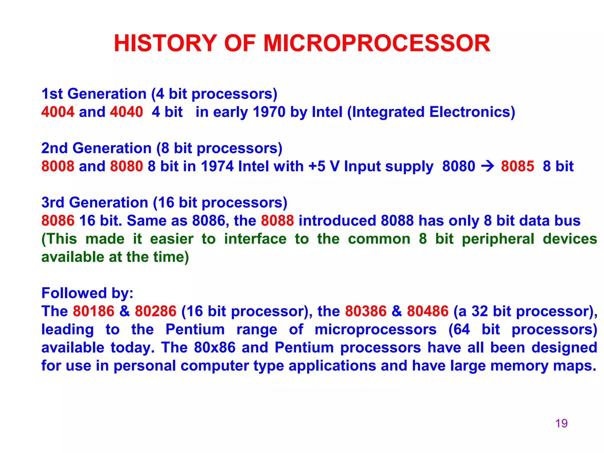 19
HISTORY OF MICROPROCESSOR
1st Generation (4 bit processors)
4004 and 4040 4 bit in early 1970 by Intel (Integrated Electronics)
2nd Generation (8 bit processors)
8008 and 8080 8 bit in 1974 Intel with +5 V Input supply 8080  8085 8 bit
3rd Generation (16 bit processors)
8086 16 bit. Same as 8086, the 8088 introduced 8088 has only 8 bit data bus
(This made it easier to interface to the common 8 bit peripheral devices
available at the time)
Followed by:
The 80186 & 80286 (16 bit processor), the 80386 & 80486 (a 32 bit processor),
leading to the Pentium range of microprocessors (64 bit processors)
available today. The 80x86 and Pentium processors have all been designed
for use in personal computer type applications and have large memory maps.
 