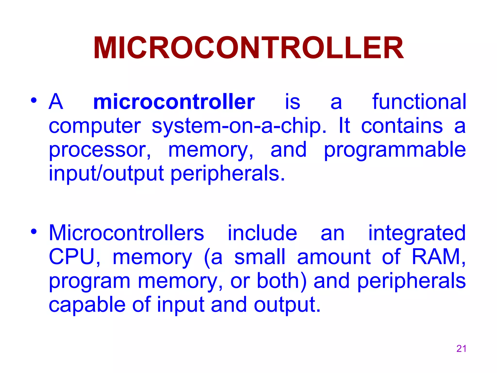 21
MICROCONTROLLER
• A microcontroller is a functional
computer system-on-a-chip. It contains a
processor, memory, and programmable
input/output peripherals.
• Microcontrollers include an integrated
CPU, memory (a small amount of RAM,
program memory, or both) and peripherals
capable of input and output.
 