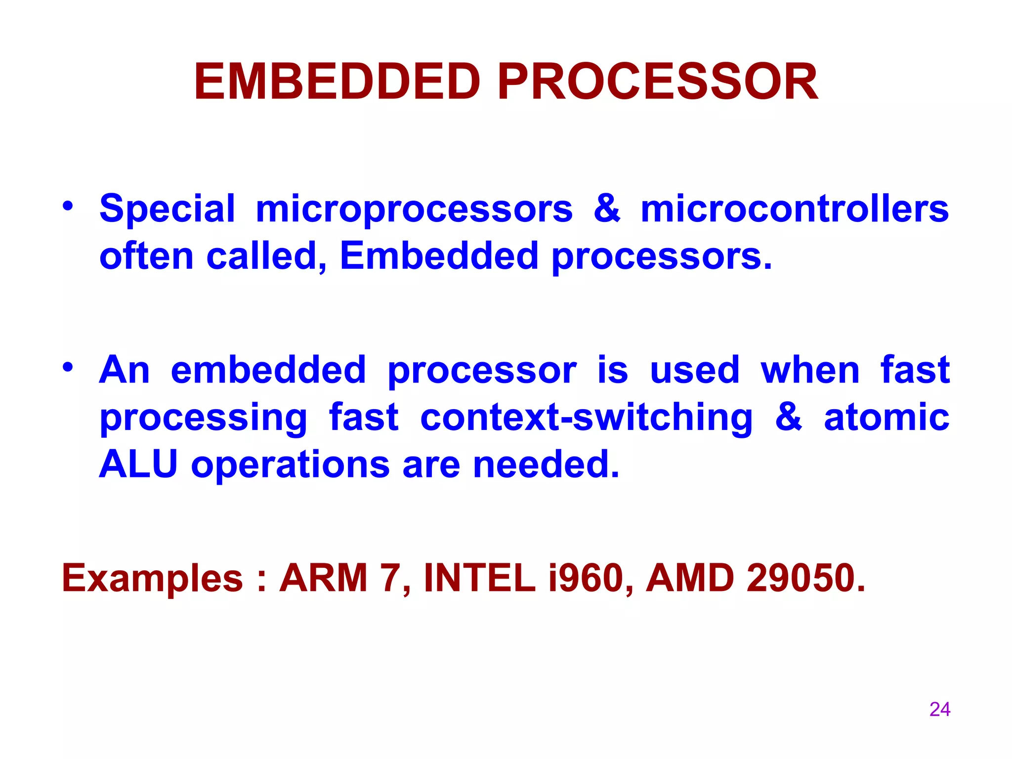 24
EMBEDDED PROCESSOR
• Special microprocessors & microcontrollers
often called, Embedded processors.
• An embedded processor is used when fast
processing fast context-switching & atomic
ALU operations are needed.
Examples : ARM 7, INTEL i960, AMD 29050.
 