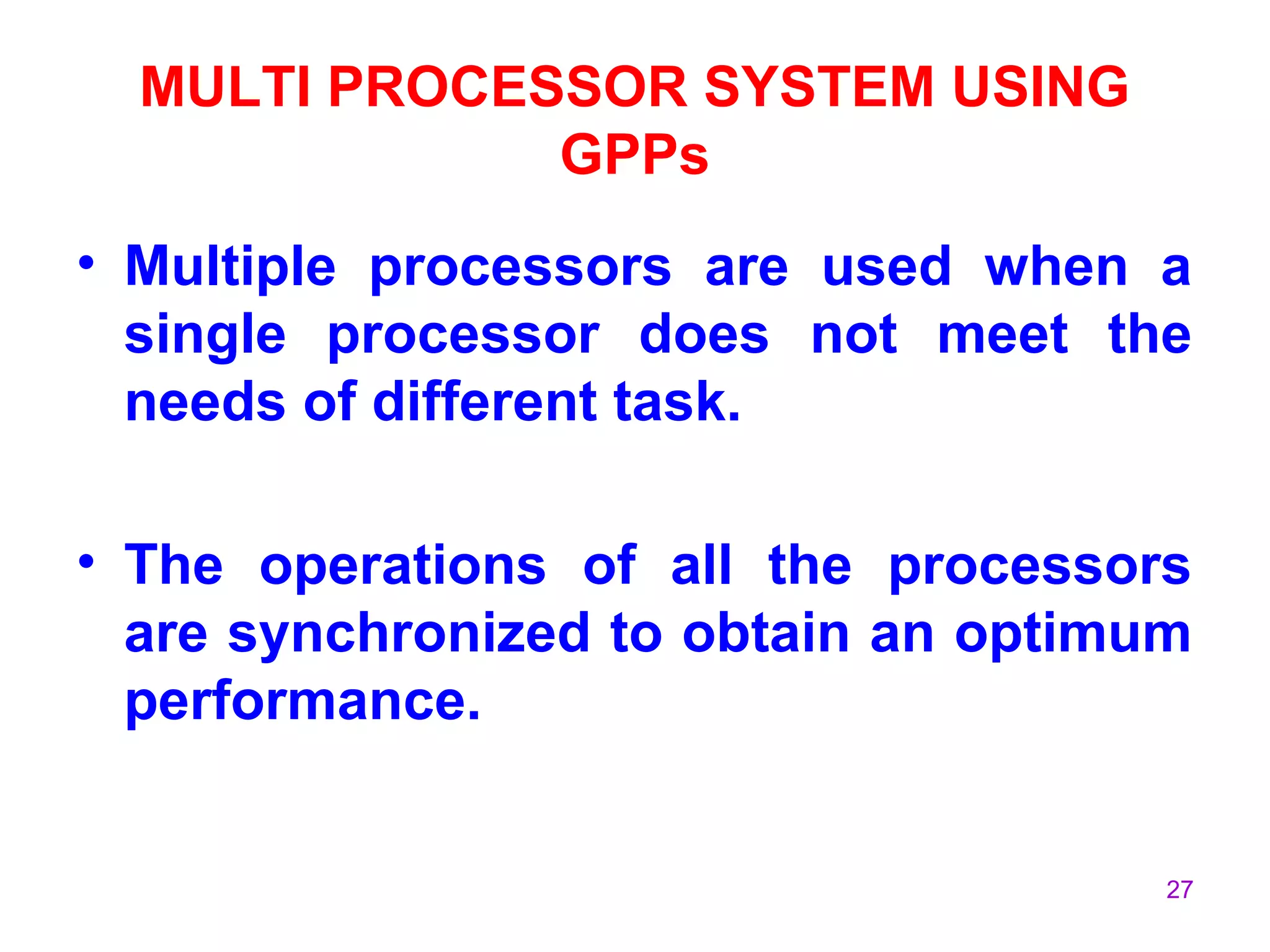 27
MULTI PROCESSOR SYSTEM USING
GPPs
• Multiple processors are used when a
single processor does not meet the
needs of different task.
• The operations of all the processors
are synchronized to obtain an optimum
performance.
 