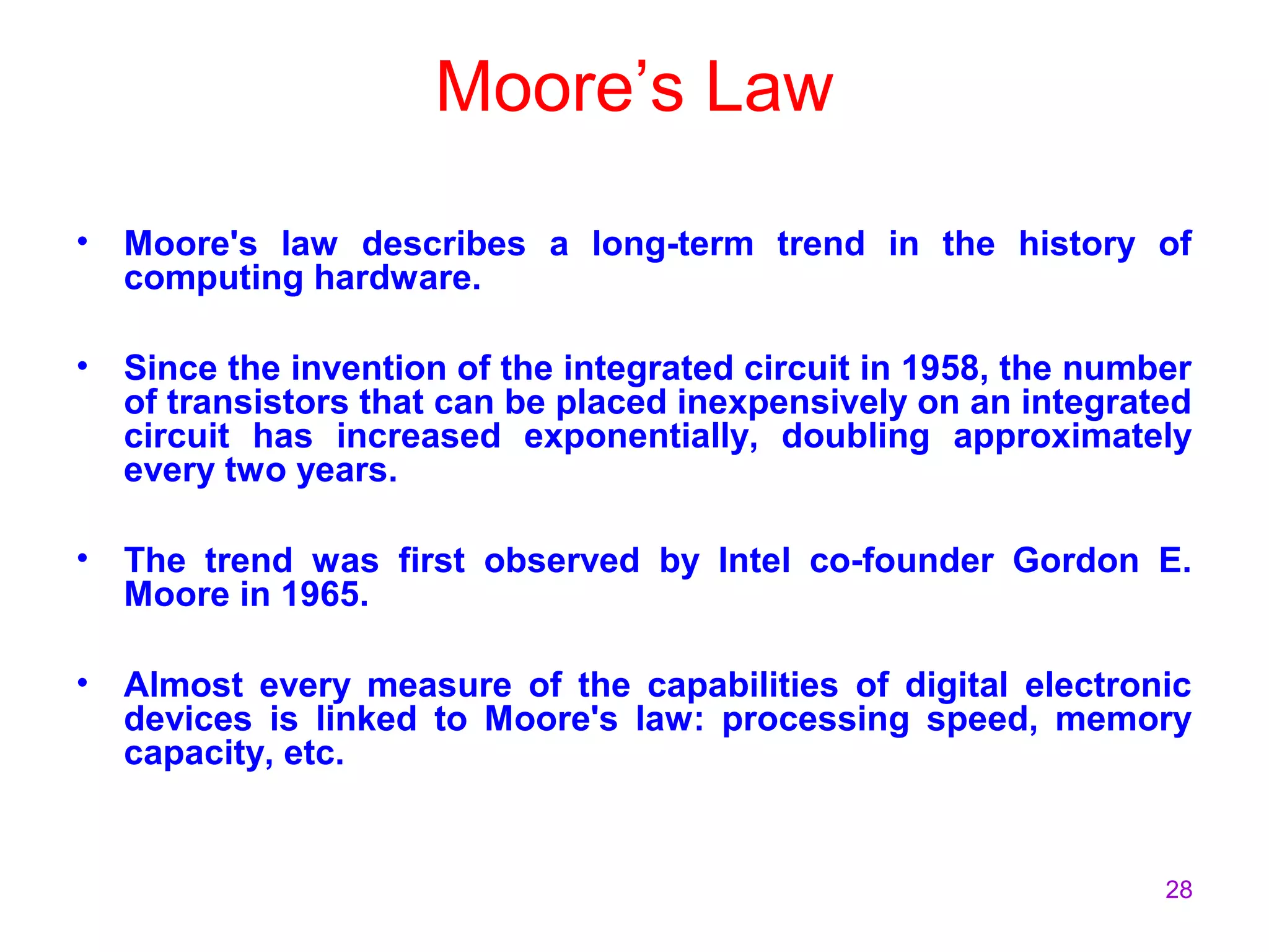 28
Moore’s Law
• Moore's law describes a long-term trend in the history of
computing hardware.
• Since the invention of the integrated circuit in 1958, the number
of transistors that can be placed inexpensively on an integrated
circuit has increased exponentially, doubling approximately
every two years.
• The trend was first observed by Intel co-founder Gordon E.
Moore in 1965.
• Almost every measure of the capabilities of digital electronic
devices is linked to Moore's law: processing speed, memory
capacity, etc.
 