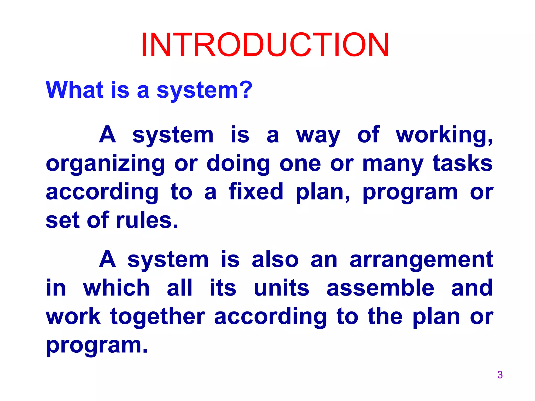3
INTRODUCTION
What is a system?
A system is a way of working,
organizing or doing one or many tasks
according to a fixed plan, program or
set of rules.
A system is also an arrangement
in which all its units assemble and
work together according to the plan or
program.
 