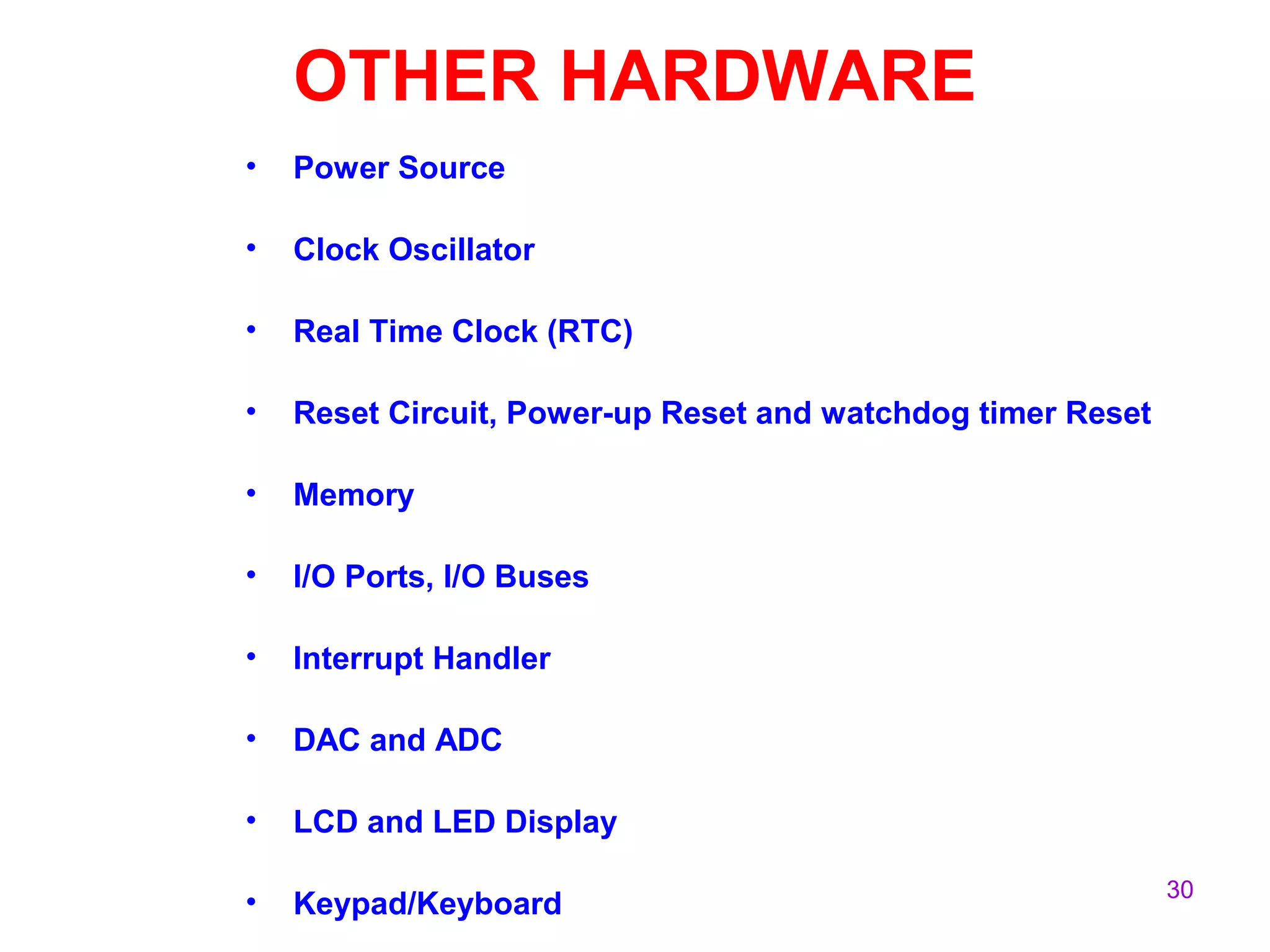 30
OTHER HARDWARE
• Power Source
• Clock Oscillator
• Real Time Clock (RTC)
• Reset Circuit, Power-up Reset and watchdog timer Reset
• Memory
• I/O Ports, I/O Buses
• Interrupt Handler
• DAC and ADC
• LCD and LED Display
• Keypad/Keyboard
 