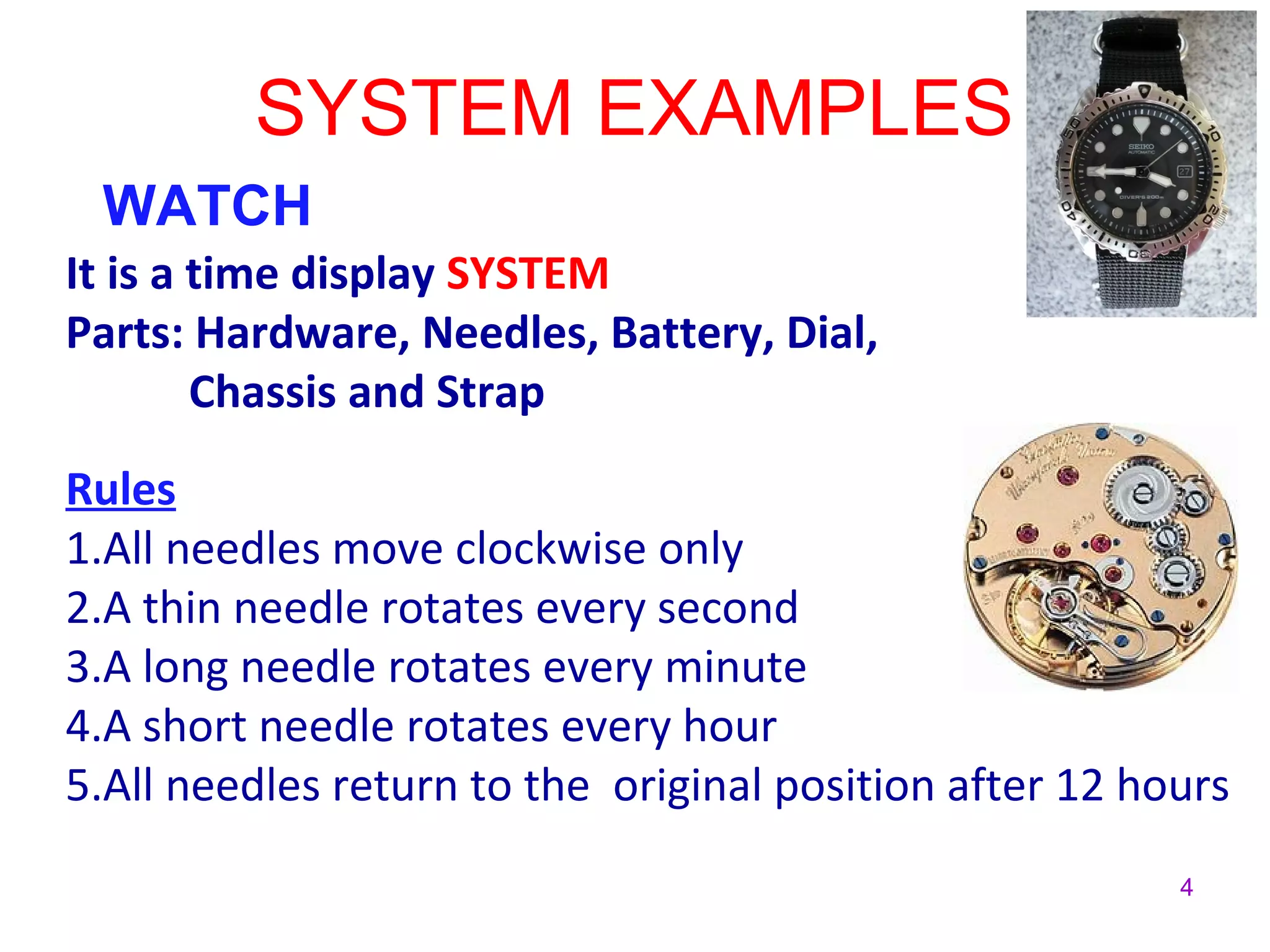 4
SYSTEM EXAMPLES
WATCH
It is a time display SYSTEM
Parts: Hardware, Needles, Battery, Dial,
Chassis and Strap
Rules
1.All needles move clockwise only
2.A thin needle rotates every second
3.A long needle rotates every minute
4.A short needle rotates every hour
5.All needles return to the original position after 12 hours
 