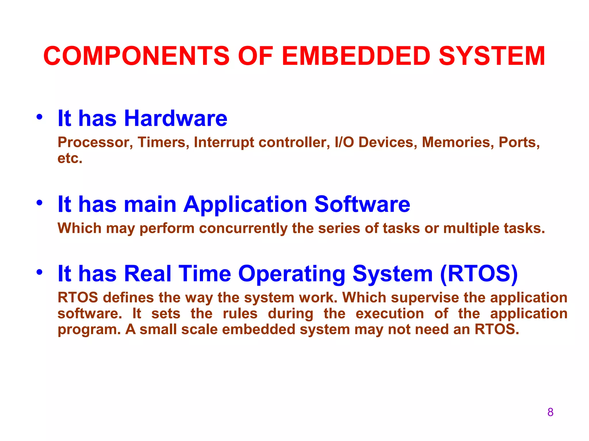 8
COMPONENTS OF EMBEDDED SYSTEM
• It has Hardware
Processor, Timers, Interrupt controller, I/O Devices, Memories, Ports,
etc.
• It has main Application Software
Which may perform concurrently the series of tasks or multiple tasks.
• It has Real Time Operating System (RTOS)
RTOS defines the way the system work. Which supervise the application
software. It sets the rules during the execution of the application
program. A small scale embedded system may not need an RTOS.
 