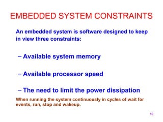10
EMBEDDED SYSTEM CONSTRAINTS
An embedded system is software designed to keep
in view three constraints:
– Available system memory
– Available processor speed
– The need to limit the power dissipation
When running the system continuously in cycles of wait for
events, run, stop and wakeup.
 