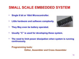 13
SMALL SCALE EMBEDDED SYSTEM
• Single 8 bit or 16bit Microcontroller.
• Little hardware and software complexity.
• They May even be battery operated.
• Usually “C” is used for developing these system.
• The need to limit power dissipation when system is running
continuously.
Programming tools:
Editor, Assembler and Cross Assembler
 