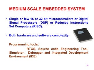 14
MEDIUM SCALE EMBEDDED SYSTEM
• Single or few 16 or 32 bit microcontrollers or Digital
Signal Processors (DSP) or Reduced Instructions
Set Computers (RISC).
• Both hardware and software complexity.
Programming tools:
RTOS, Source code Engineering Tool,
Simulator, Debugger and Integrated Development
Environment (IDE).
 