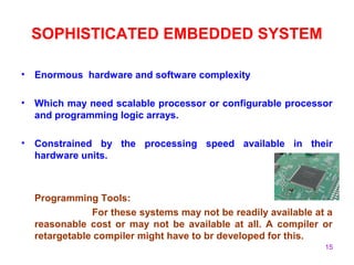 15
SOPHISTICATED EMBEDDED SYSTEM
• Enormous hardware and software complexity
• Which may need scalable processor or configurable processor
and programming logic arrays.
• Constrained by the processing speed available in their
hardware units.
Programming Tools:
For these systems may not be readily available at a
reasonable cost or may not be available at all. A compiler or
retargetable compiler might have to br developed for this.
 