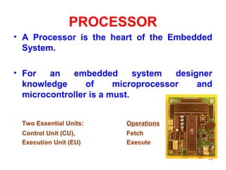 16
PROCESSOR
• A Processor is the heart of the Embedded
System.
• For an embedded system designer
knowledge of microprocessor and
microcontroller is a must.
Two Essential Units: Operations
Control Unit (CU), Fetch
Execution Unit (EU) Execute
 