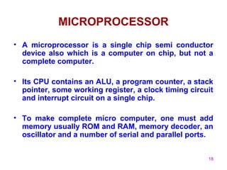 18
MICROPROCESSOR
• A microprocessor is a single chip semi conductor
device also which is a computer on chip, but not a
complete computer.
• Its CPU contains an ALU, a program counter, a stack
pointer, some working register, a clock timing circuit
and interrupt circuit on a single chip.
• To make complete micro computer, one must add
memory usually ROM and RAM, memory decoder, an
oscillator and a number of serial and parallel ports.
 