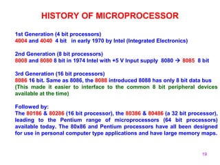 19
HISTORY OF MICROPROCESSOR
1st Generation (4 bit processors)
4004 and 4040 4 bit in early 1970 by Intel (Integrated Electronics)
2nd Generation (8 bit processors)
8008 and 8080 8 bit in 1974 Intel with +5 V Input supply 8080  8085 8 bit
3rd Generation (16 bit processors)
8086 16 bit. Same as 8086, the 8088 introduced 8088 has only 8 bit data bus
(This made it easier to interface to the common 8 bit peripheral devices
available at the time)
Followed by:
The 80186 & 80286 (16 bit processor), the 80386 & 80486 (a 32 bit processor),
leading to the Pentium range of microprocessors (64 bit processors)
available today. The 80x86 and Pentium processors have all been designed
for use in personal computer type applications and have large memory maps.
 