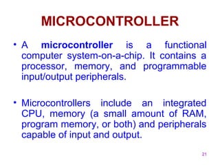 21
MICROCONTROLLER
• A microcontroller is a functional
computer system-on-a-chip. It contains a
processor, memory, and programmable
input/output peripherals.
• Microcontrollers include an integrated
CPU, memory (a small amount of RAM,
program memory, or both) and peripherals
capable of input and output.
 