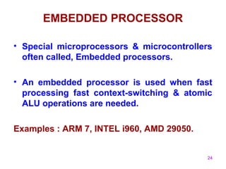 24
EMBEDDED PROCESSOR
• Special microprocessors & microcontrollers
often called, Embedded processors.
• An embedded processor is used when fast
processing fast context-switching & atomic
ALU operations are needed.
Examples : ARM 7, INTEL i960, AMD 29050.
 