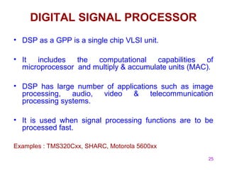 25
DIGITAL SIGNAL PROCESSOR
• DSP as a GPP is a single chip VLSI unit.
• It includes the computational capabilities of
microprocessor and multiply & accumulate units (MAC).
• DSP has large number of applications such as image
processing, audio, video & telecommunication
processing systems.
• It is used when signal processing functions are to be
processed fast.
Examples : TMS320Cxx, SHARC, Motorola 5600xx
 