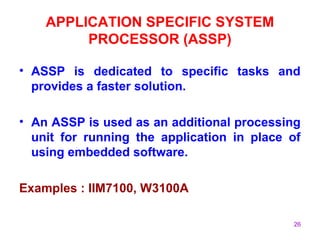 26
APPLICATION SPECIFIC SYSTEM
PROCESSOR (ASSP)
• ASSP is dedicated to specific tasks and
provides a faster solution.
• An ASSP is used as an additional processing
unit for running the application in place of
using embedded software.
Examples : IIM7100, W3100A
 