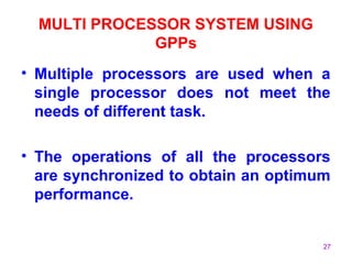 27
MULTI PROCESSOR SYSTEM USING
GPPs
• Multiple processors are used when a
single processor does not meet the
needs of different task.
• The operations of all the processors
are synchronized to obtain an optimum
performance.
 