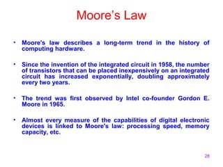 28
Moore’s Law
• Moore's law describes a long-term trend in the history of
computing hardware.
• Since the invention of the integrated circuit in 1958, the number
of transistors that can be placed inexpensively on an integrated
circuit has increased exponentially, doubling approximately
every two years.
• The trend was first observed by Intel co-founder Gordon E.
Moore in 1965.
• Almost every measure of the capabilities of digital electronic
devices is linked to Moore's law: processing speed, memory
capacity, etc.
 