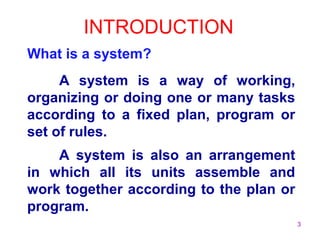3
INTRODUCTION
What is a system?
A system is a way of working,
organizing or doing one or many tasks
according to a fixed plan, program or
set of rules.
A system is also an arrangement
in which all its units assemble and
work together according to the plan or
program.
 