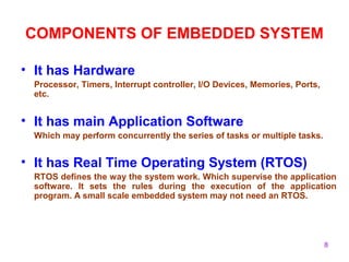 8
COMPONENTS OF EMBEDDED SYSTEM
• It has Hardware
Processor, Timers, Interrupt controller, I/O Devices, Memories, Ports,
etc.
• It has main Application Software
Which may perform concurrently the series of tasks or multiple tasks.
• It has Real Time Operating System (RTOS)
RTOS defines the way the system work. Which supervise the application
software. It sets the rules during the execution of the application
program. A small scale embedded system may not need an RTOS.
 