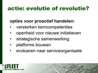 actie: evolutie of revolutie? opties voor proactief handelen: versterken kerncompetenties openheid voor nieuwe initiatieven strategische samenwerking platforms bouwen evolueren naar serviceorganisatie 
