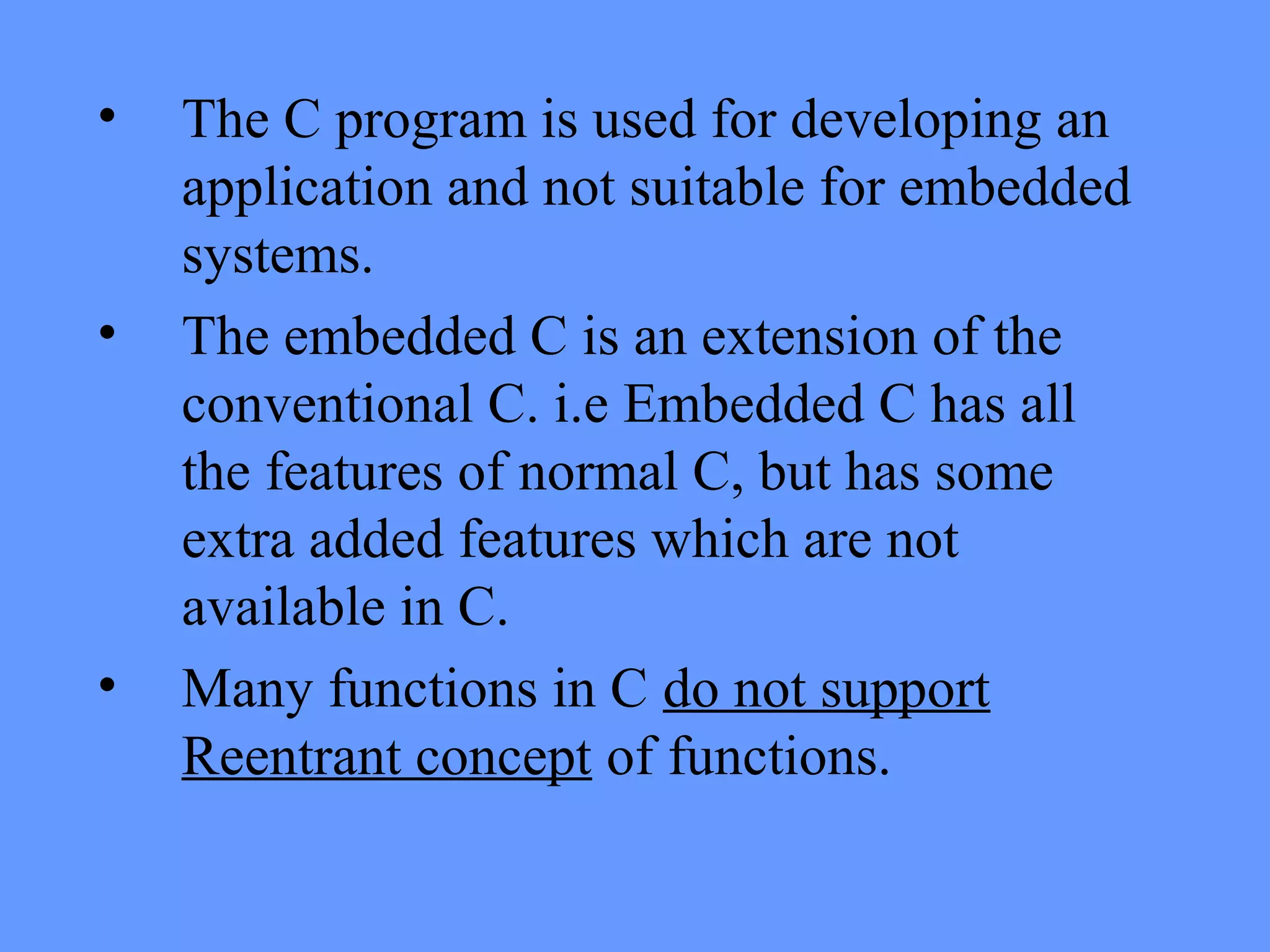 • The C program is used for developing an
application and not suitable for embedded
systems.
• The embedded C is an extension of the
conventional C. i.e Embedded C has all
the features of normal C, but has some
extra added features which are not
available in C.
• Many functions in C do not support
Reentrant concept of functions.
 
