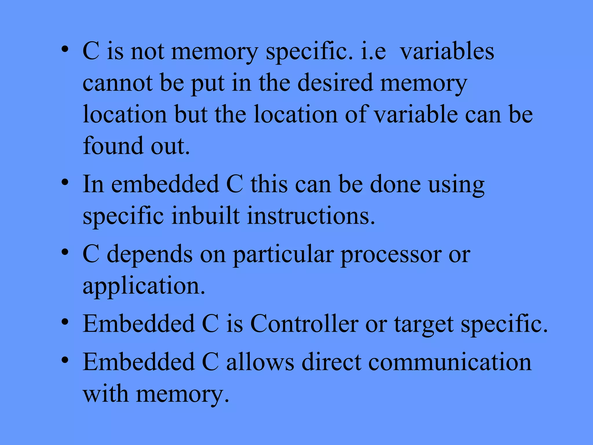• C is not memory specific. i.e variables
cannot be put in the desired memory
location but the location of variable can be
found out.
• In embedded C this can be done using
specific inbuilt instructions.
• C depends on particular processor or
application.
• Embedded C is Controller or target specific.
• Embedded C allows direct communication
with memory.
 